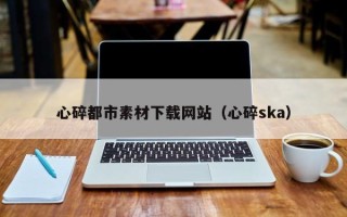 铁岭心碎都市素材下载网站（心碎ska）